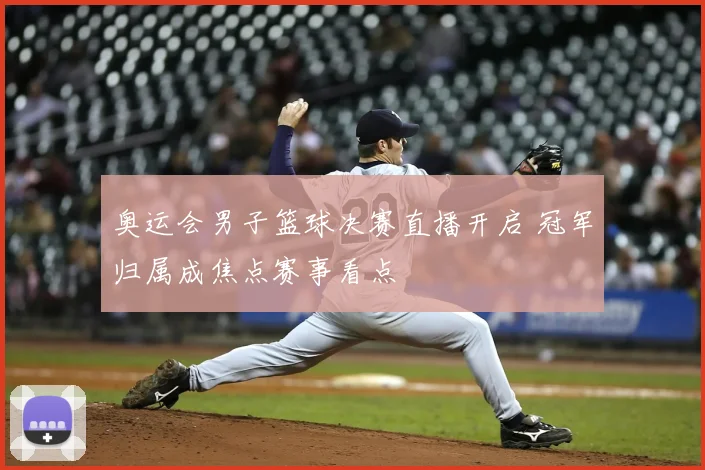 奥运会男子篮球决赛直播开启 冠军归属成焦点赛事看点
