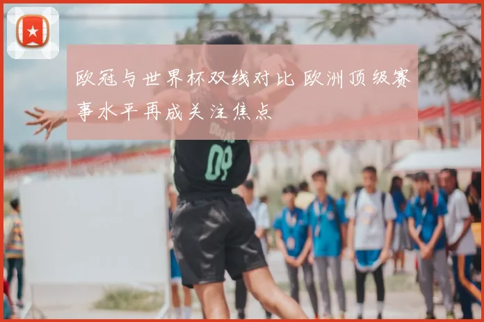 欧冠与世界杯双线对比 欧洲顶级赛事水平再成关注焦点