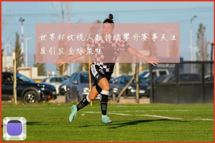 世界杯收视人数持续攀升赛事关注度引发全球聚焦