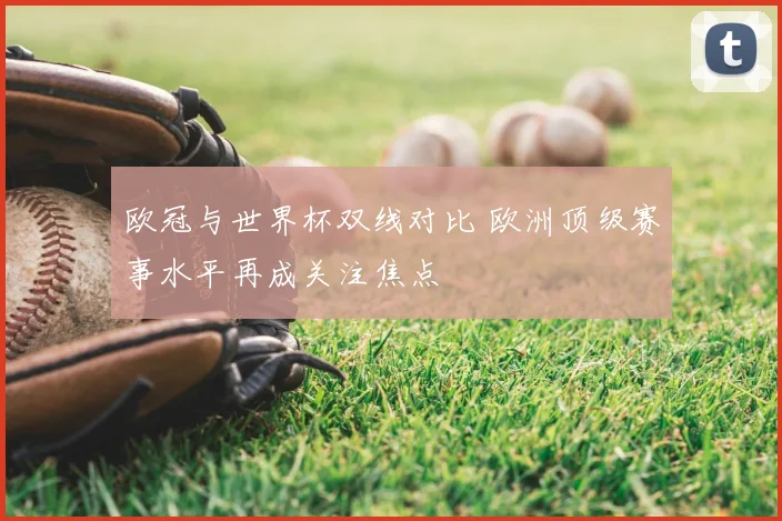 欧冠与世界杯双线对比 欧洲顶级赛事水平再成关注焦点