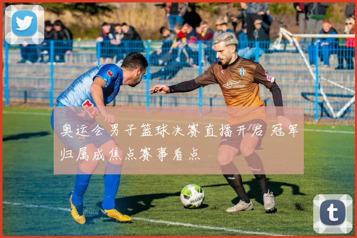 奥运会男子篮球决赛直播开启 冠军归属成焦点赛事看点