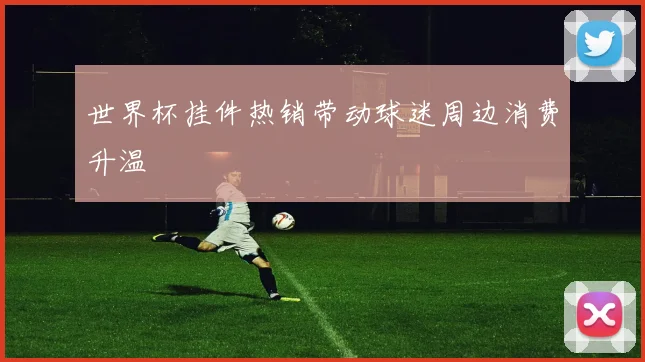 世界杯挂件热销带动球迷周边消费升温